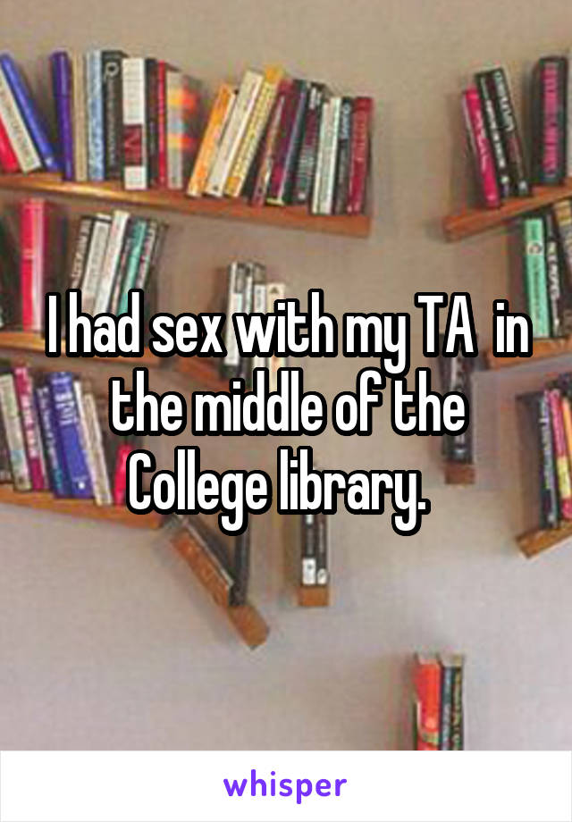 I had sex with my TA  in the middle of the College library.  
