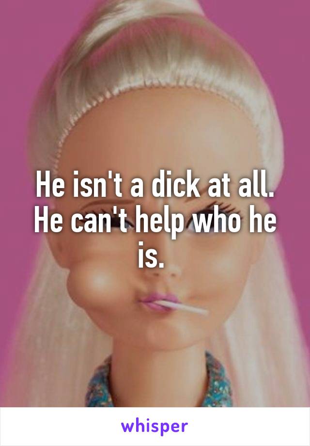 He isn't a dick at all. He can't help who he is. 