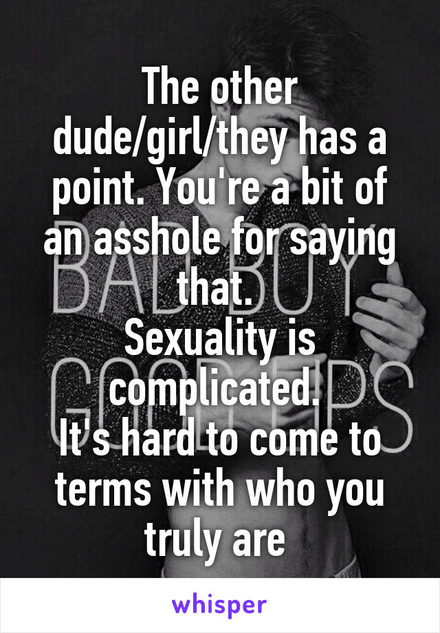 The other dude/girl/they has a point. You're a bit of an asshole for saying that. 
Sexuality is complicated. 
It's hard to come to terms with who you truly are 