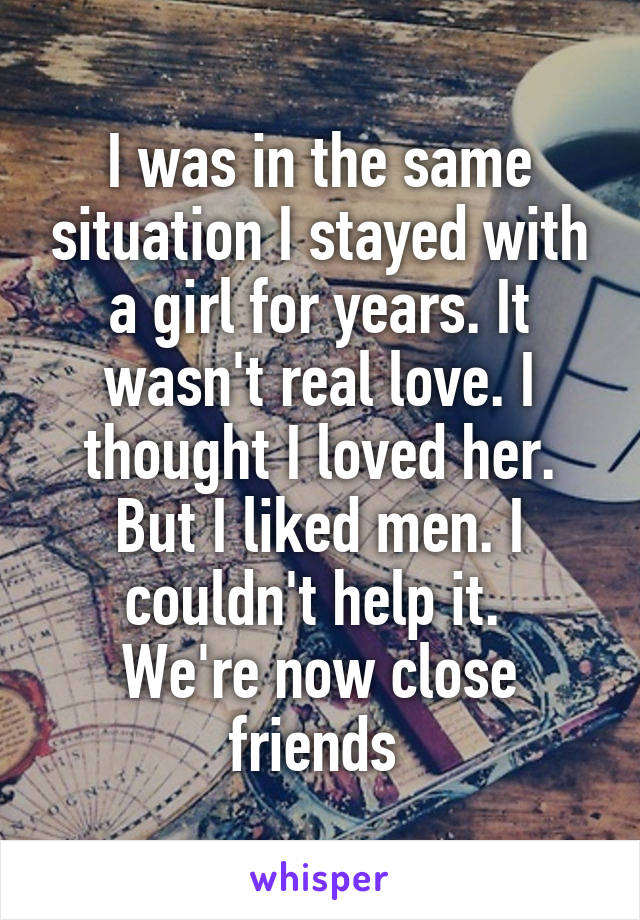 I was in the same situation I stayed with a girl for years. It wasn't real love. I thought I loved her. But I liked men. I couldn't help it. 
We're now close friends 