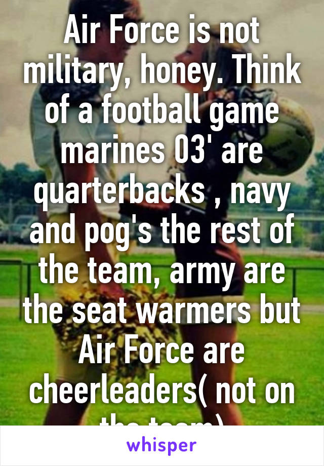 Air Force is not military, honey. Think of a football game marines 03' are quarterbacks , navy and pog's the rest of the team, army are the seat warmers but Air Force are cheerleaders( not on the team)