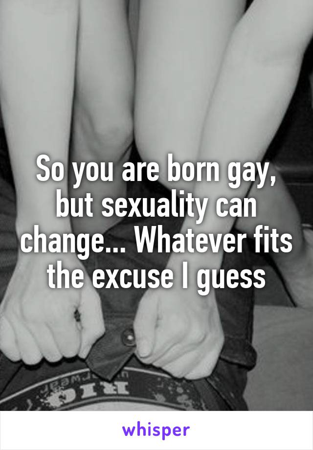 So you are born gay, but sexuality can change... Whatever fits the excuse I guess