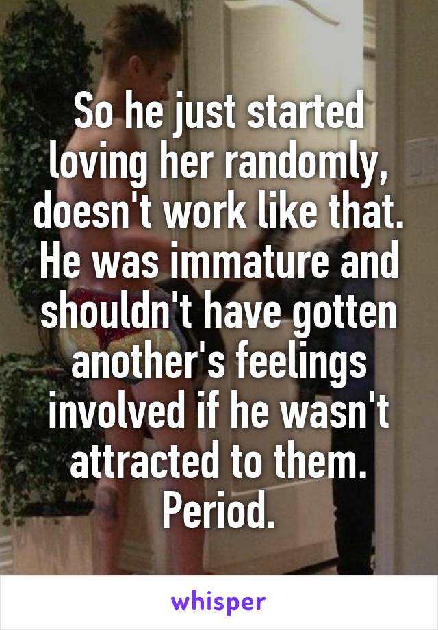 So he just started loving her randomly, doesn't work like that. He was immature and shouldn't have gotten another's feelings involved if he wasn't attracted to them. Period.