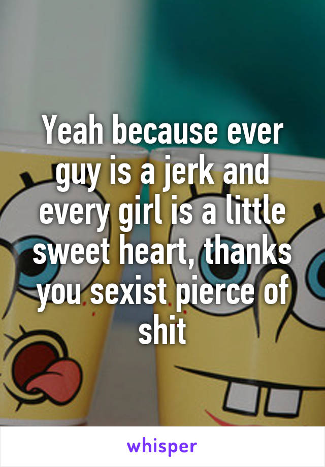 Yeah because ever guy is a jerk and every girl is a little sweet heart, thanks you sexist pierce of shit