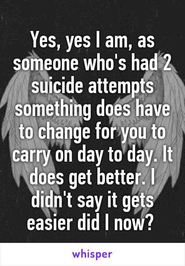 Yes, yes I am, as someone who's had 2 suicide attempts something does have to change for you to carry on day to day. It does get better. I didn't say it gets easier did I now? 