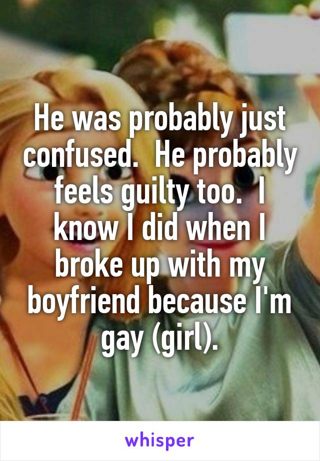 He was probably just confused.  He probably feels guilty too.  I know I did when I broke up with my boyfriend because I'm gay (girl).