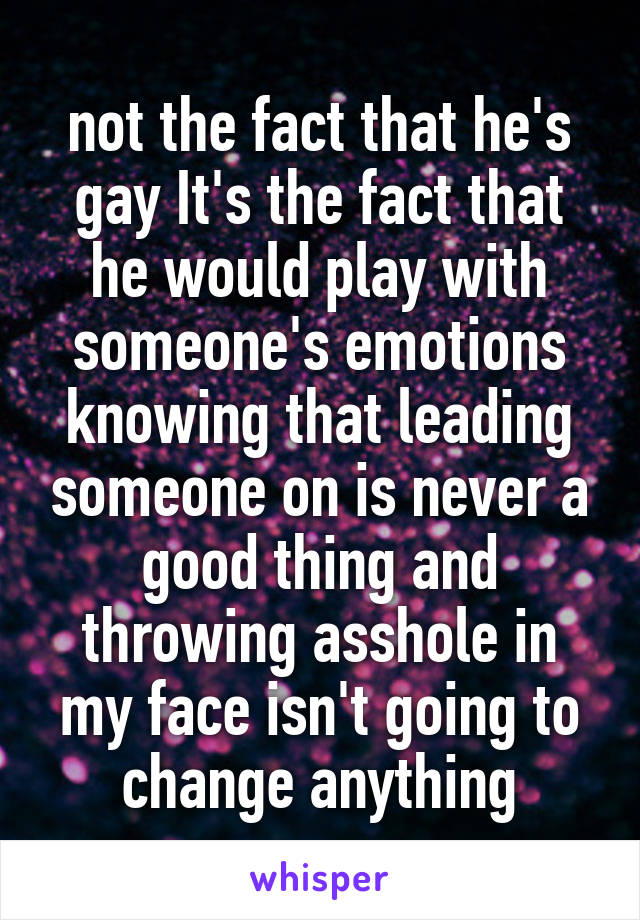 not the fact that he's gay It's the fact that he would play with someone's emotions knowing that leading someone on is never a good thing and throwing asshole in my face isn't going to change anything