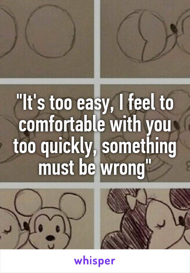"It's too easy, I feel to comfortable with you too quickly, something must be wrong"