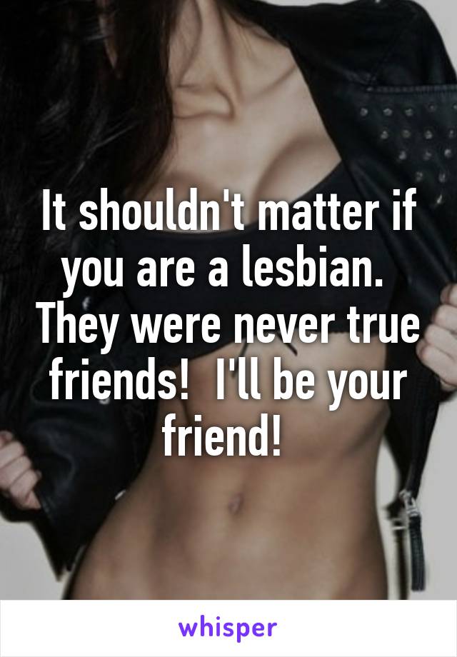 It shouldn't matter if you are a lesbian.  They were never true friends!  I'll be your friend! 