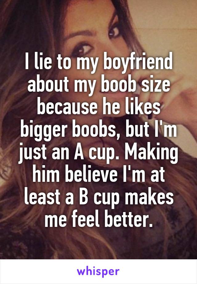I lie to my boyfriend about my boob size because he likes bigger boobs, but I'm just an A cup. Making him believe I'm at least a B cup makes me feel better.