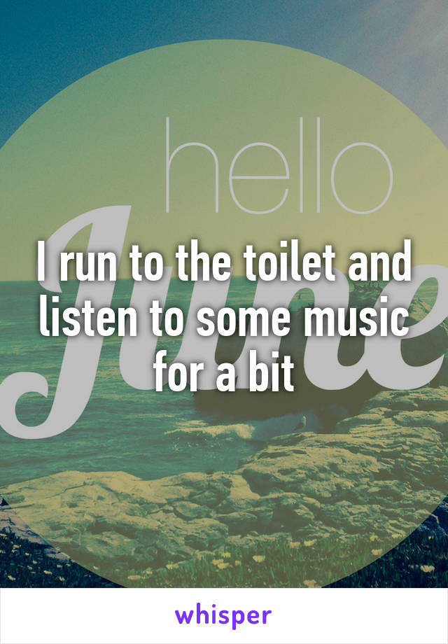 I run to the toilet and listen to some music for a bit