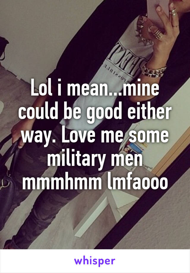 Lol i mean...mine could be good either way. Love me some military men mmmhmm lmfaooo