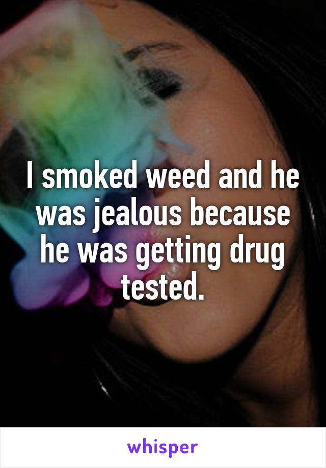 I smoked weed and he was jealous because he was getting drug tested.