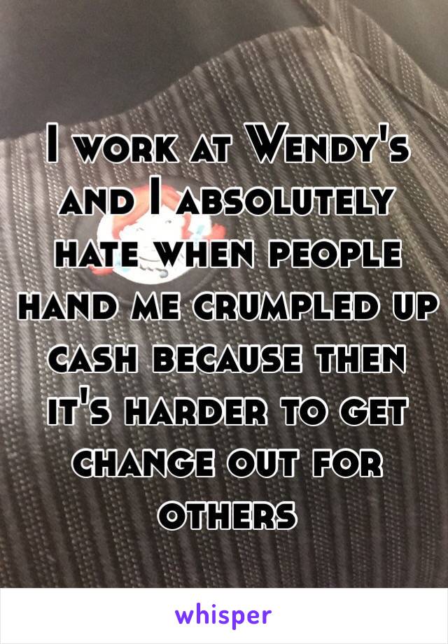 I work at Wendy's and I absolutely hate when people hand me crumpled up cash because then it's harder to get change out for others 