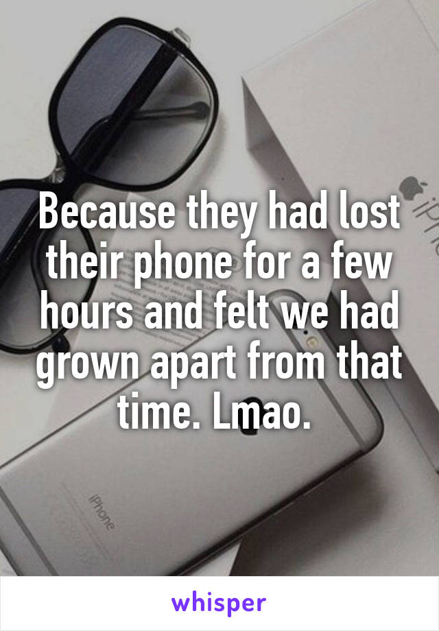 Because they had lost their phone for a few hours and felt we had grown apart from that time. Lmao. 