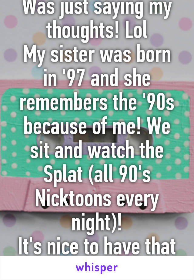 Was just saying my thoughts! Lol
My sister was born in '97 and she remembers the '90s because of me! We sit and watch the Splat (all 90's Nicktoons every night)!
It's nice to have that connection with her!