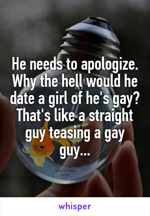 He needs to apologize. Why the hell would he date a girl of he's gay? That's like a straight guy teasing a gay guy...