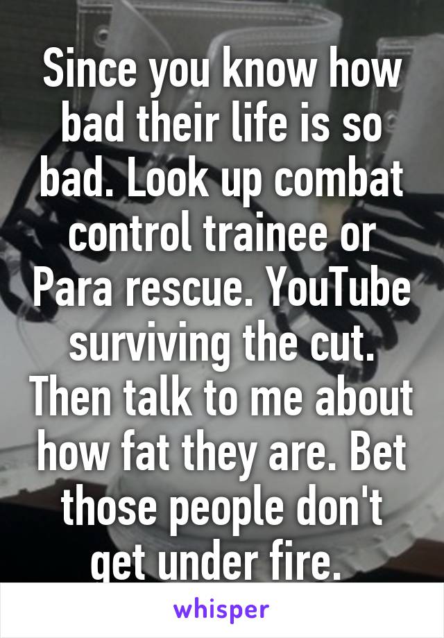 Since you know how bad their life is so bad. Look up combat control trainee or Para rescue. YouTube surviving the cut. Then talk to me about how fat they are. Bet those people don't get under fire. 