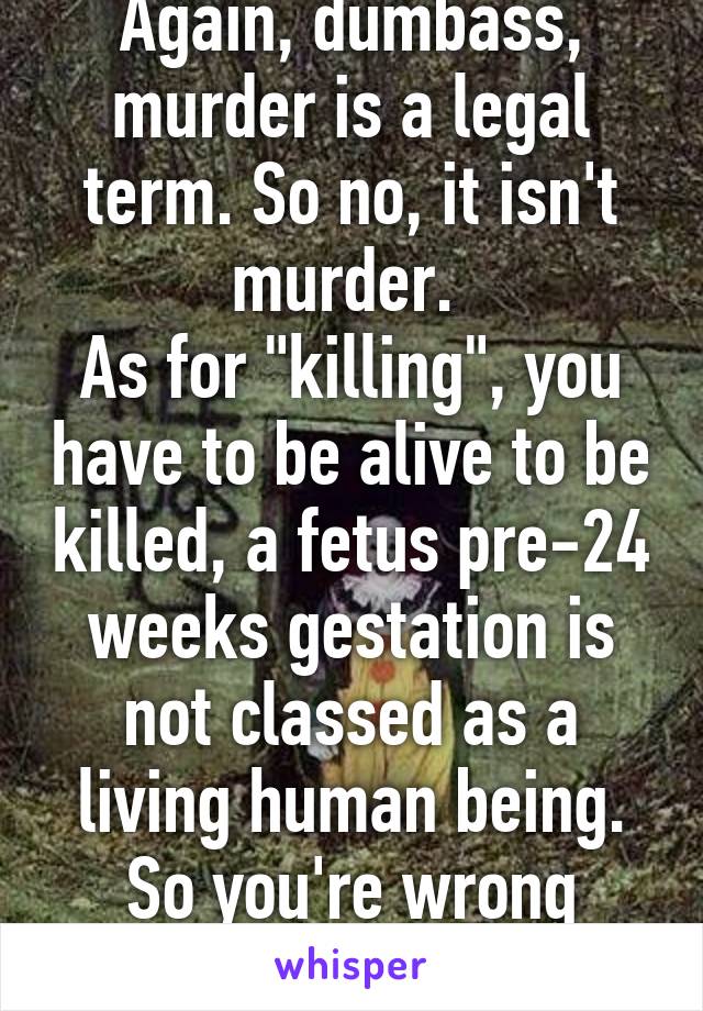 Again, dumbass, murder is a legal term. So no, it isn't murder. 
As for "killing", you have to be alive to be killed, a fetus pre-24 weeks gestation is not classed as a living human being. So you're wrong again. 