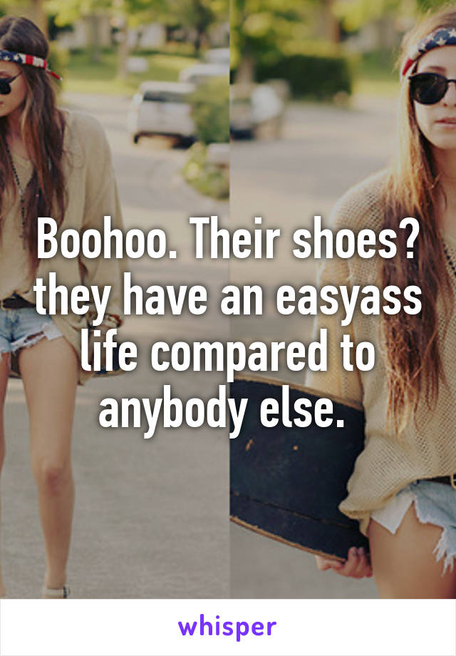 Boohoo. Their shoes? they have an easyass life compared to anybody else. 