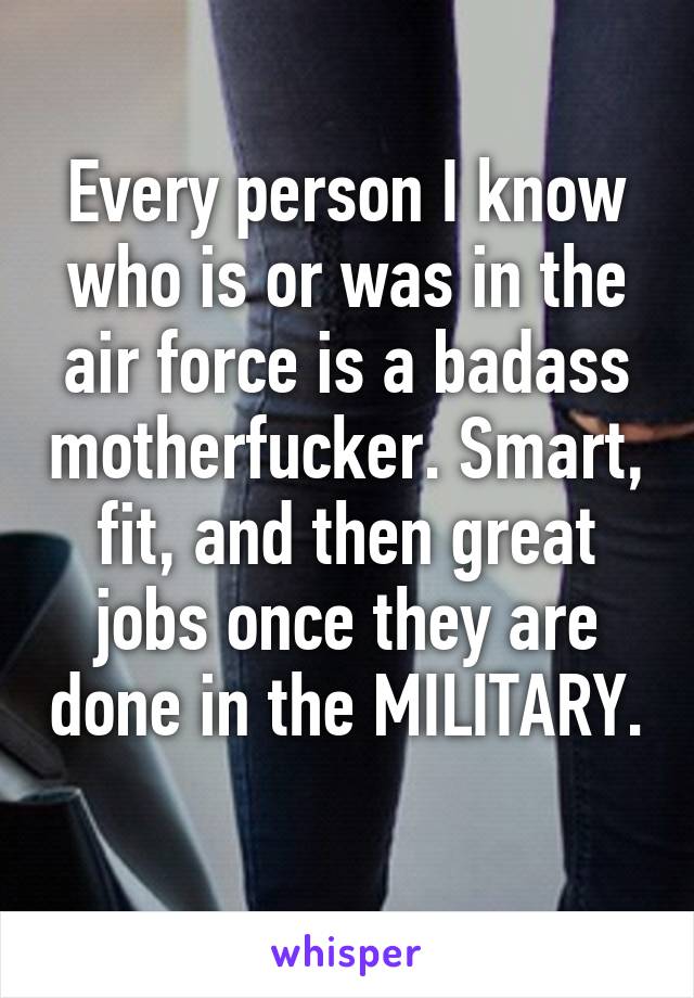 Every person I know who is or was in the air force is a badass motherfucker. Smart, fit, and then great jobs once they are done in the MILITARY. 