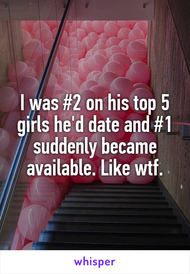 I was #2 on his top 5 girls he'd date and #1 suddenly became available. Like wtf.