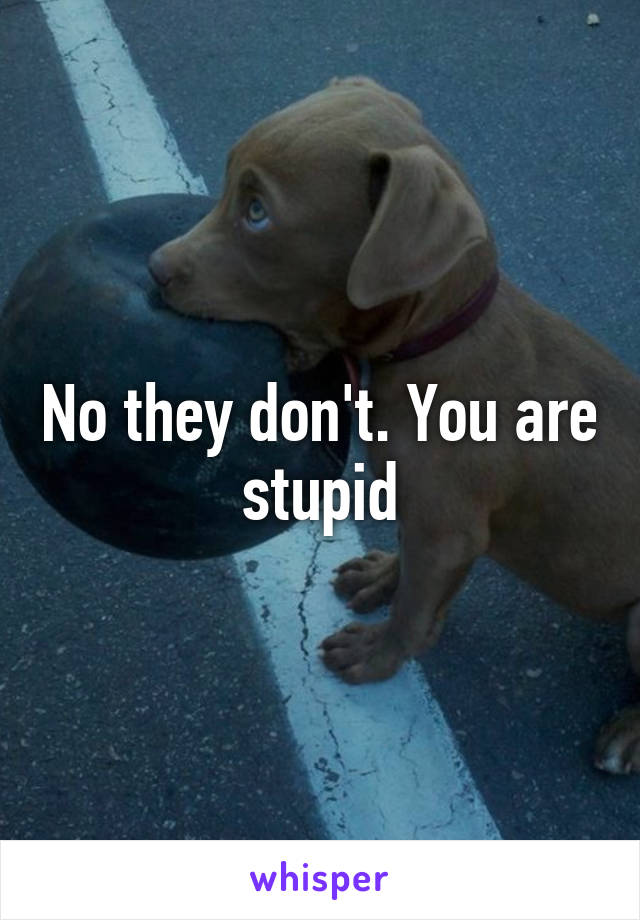 No they don't. You are stupid