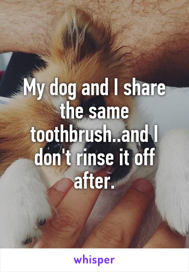 My dog and I share the same toothbrush..and I don't rinse it off after.