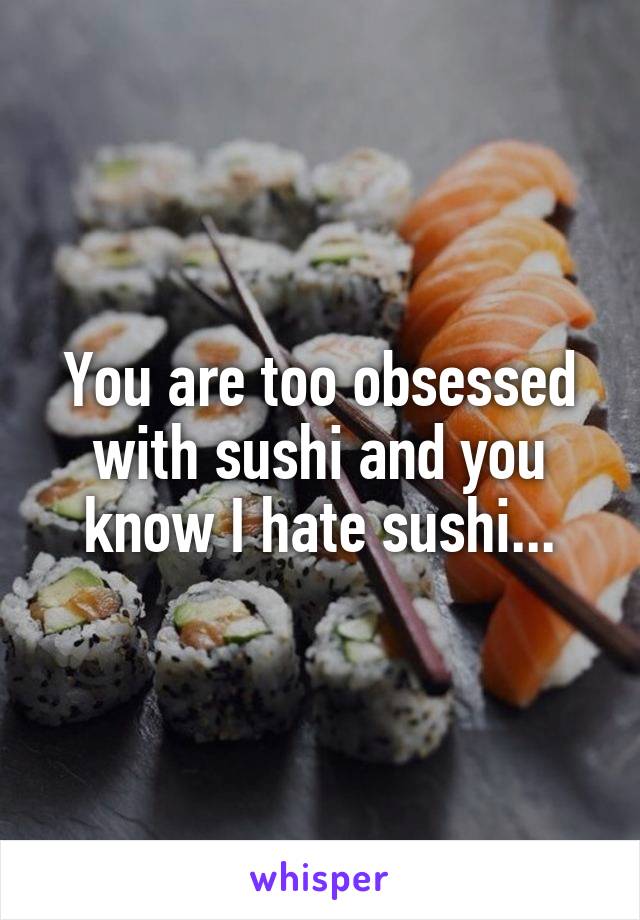 You are too obsessed with sushi and you know I hate sushi...