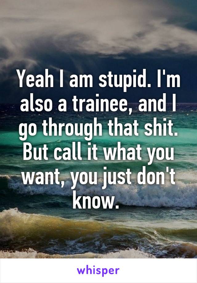 Yeah I am stupid. I'm also a trainee, and I go through that shit. But call it what you want, you just don't know. 