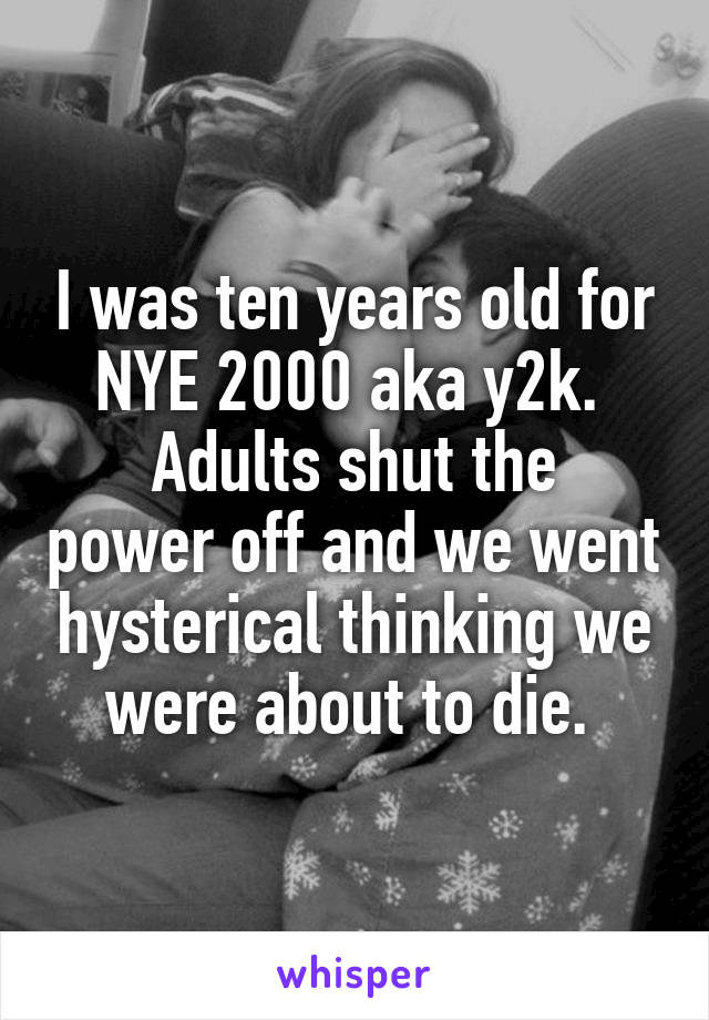 I was ten years old for NYE 2000 aka y2k. 
Adults shut the power off and we went hysterical thinking we were about to die. 