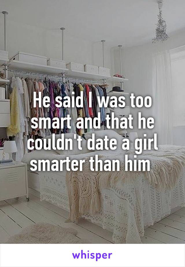 He said I was too smart and that he couldn't date a girl smarter than him 