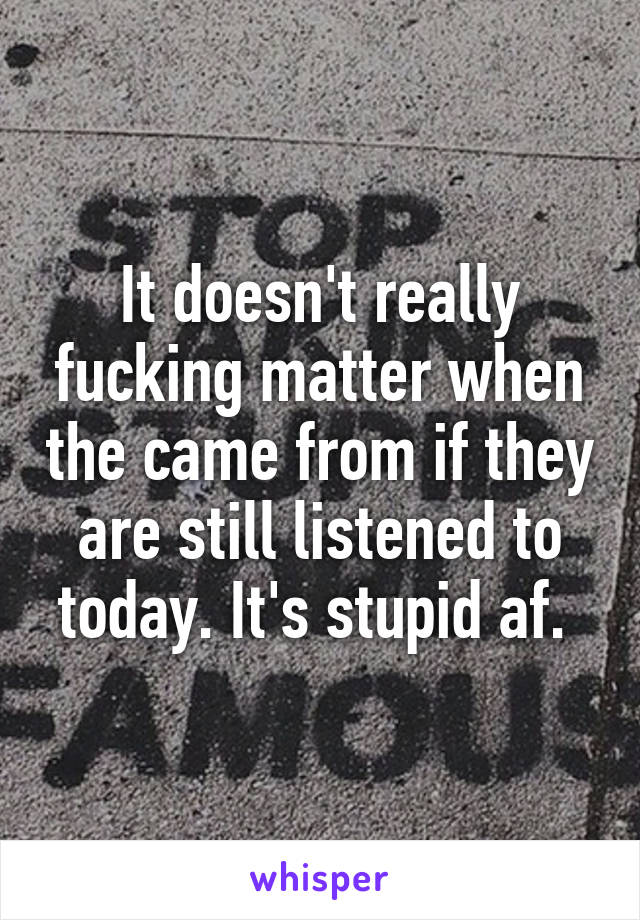 It doesn't really fucking matter when the came from if they are still listened to today. It's stupid af. 