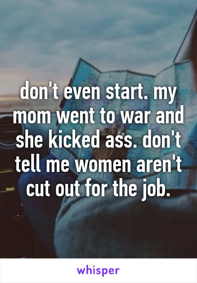 don't even start. my mom went to war and she kicked ass. don't tell me women aren't cut out for the job.