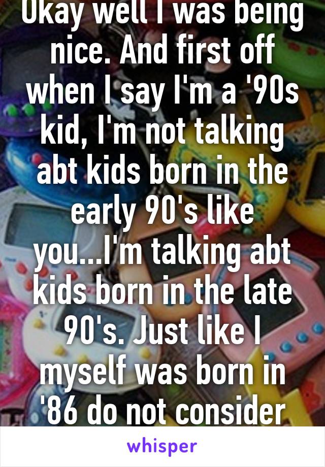 Okay well I was being nice. And first off when I say I'm a '90s kid, I'm not talking abt kids born in the early 90's like you...I'm talking abt kids born in the late 90's. Just like I myself was born in '86 do not consider myself an 80's kid