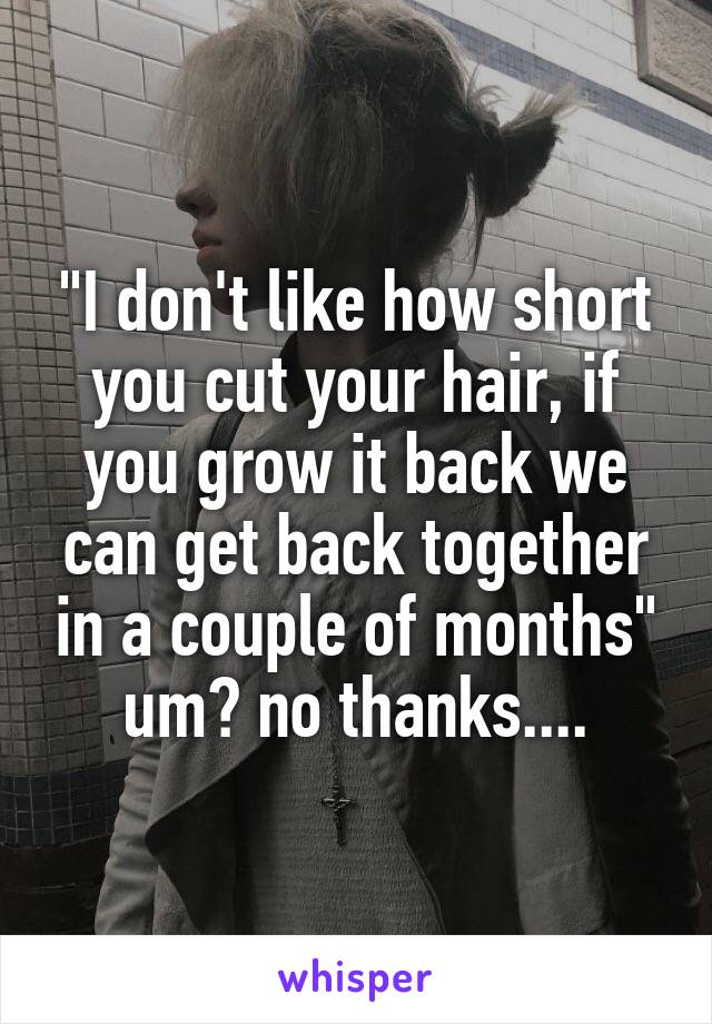 "I don't like how short you cut your hair, if you grow it back we can get back together in a couple of months" um? no thanks....