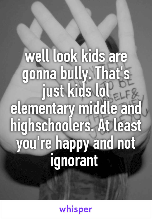 well look kids are gonna bully. That's just kids lol elementary middle and highschoolers. At least you're happy and not ignorant 