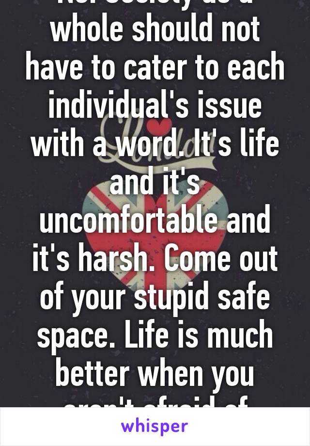 No. Society as a whole should not have to cater to each individual's issue with a word. It's life and it's uncomfortable and it's harsh. Come out of your stupid safe space. Life is much better when you aren't afraid of everything.