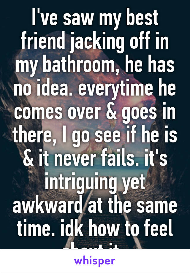I've saw my best friend jacking off in my bathroom, he has no idea. everytime he comes over & goes in there, I go see if he is & it never fails. it's intriguing yet awkward at the same time. idk how to feel about it. 