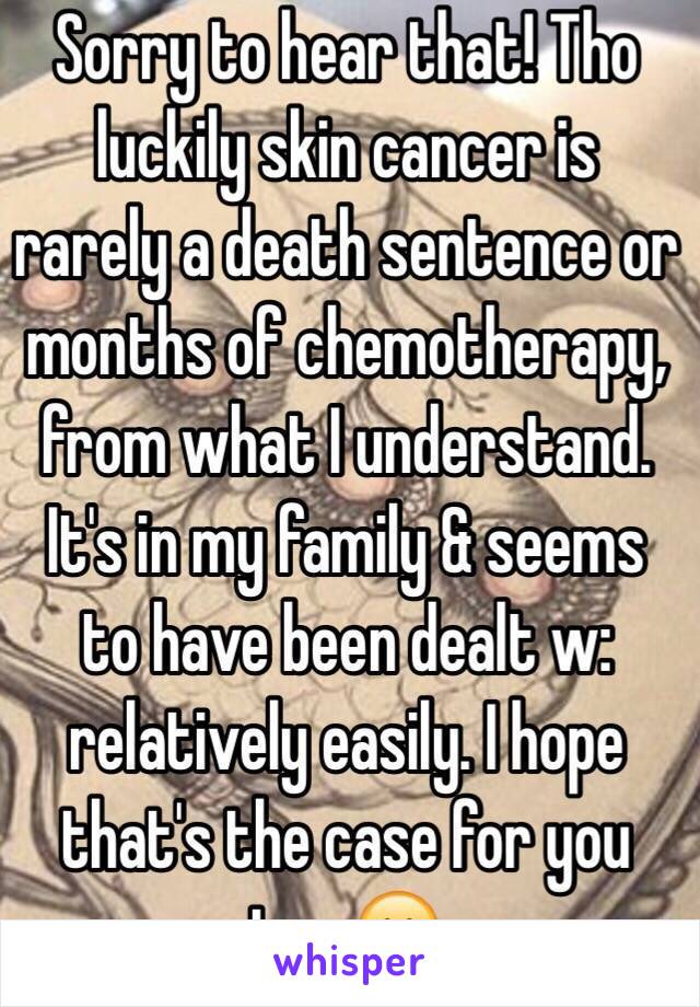Sorry to hear that! Tho luckily skin cancer is rarely a death sentence or months of chemotherapy, from what I understand. It's in my family & seems to have been dealt w: relatively easily. I hope that's the case for you too 😊