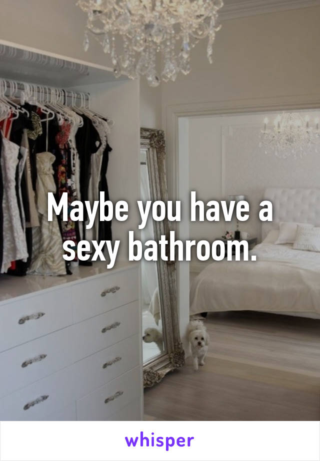 Maybe you have a sexy bathroom.