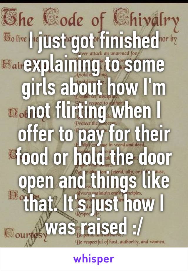 I just got finished explaining to some girls about how I'm not flirting when I offer to pay for their food or hold the door open and things like that. It's just how I was raised :/