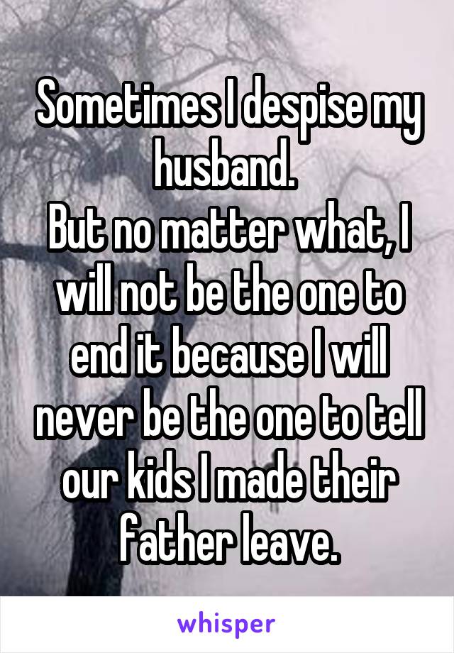 Sometimes I despise my husband. 
But no matter what, I will not be the one to end it because I will never be the one to tell our kids I made their father leave.