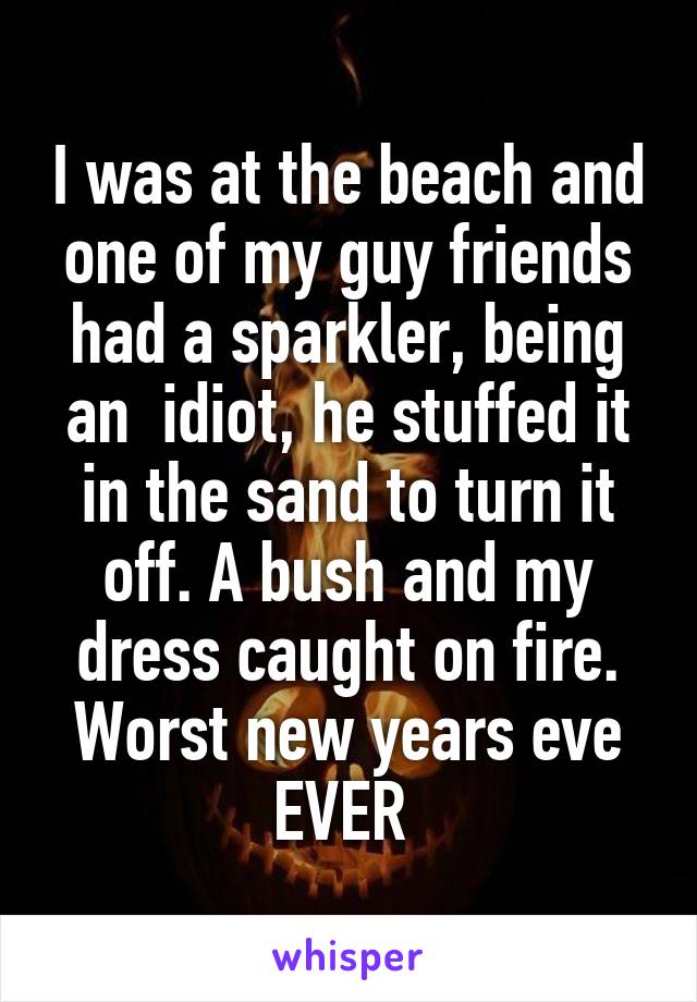 I was at the beach and one of my guy friends had a sparkler, being an  idiot, he stuffed it in the sand to turn it off. A bush and my dress caught on fire. Worst new years eve EVER 