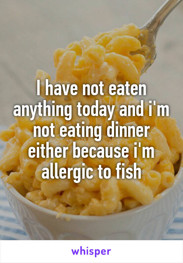 I have not eaten anything today and i'm not eating dinner either because i'm allergic to fish
