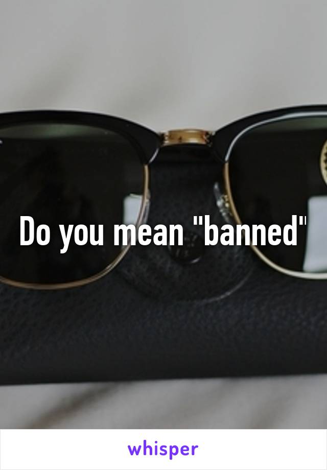 Do you mean "banned"