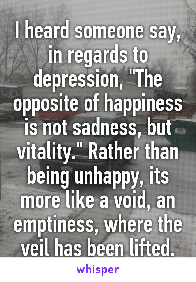 I heard someone say, in regards to depression, "The opposite of happiness is not sadness, but vitality." Rather than being unhappy, its more like a void, an emptiness, where the veil has been lifted.