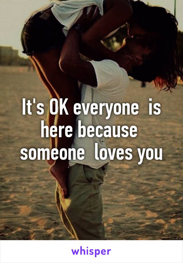 It's OK everyone  is here because  someone  loves you