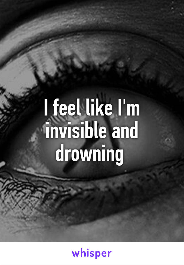 I feel like I'm invisible and drowning 