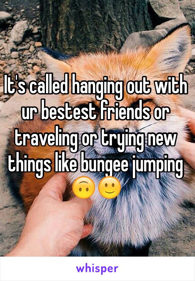 It's called hanging out with ur bestest friends or traveling or trying new things like bungee jumping 🙃🙂 